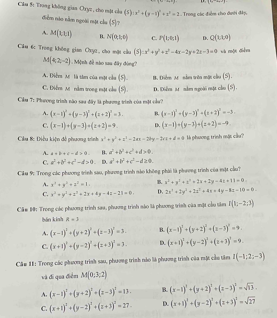 (1,-2,3).
*  Câu 5: Trong không gian Oxyz , cho mặt cầu (S):x^2+(y-1)^2+z^2=2. Trong các điểm cho dưới đây,
điềm nào nằm ngoài mặt cầu (S)?
A. M(1;1;1) B. N(0;1;0) C. P(1;0;1) D. Q(1;1;0)
Câu 6: Trong không gian Oxyz, cho mặt cầu (S): ):x^2+y^2+z^2-4x-2y+2z-3=0 và một điểm
M(4;2;-2). Mệnh đề nào sau đây đúng?
A. Điểm M là tâm của mặt cầu (S). B. Điểm M nằm trên mặt cầu (S).
C. Điểm M nằm trong mặt cầu (S). D. Điểm M nằm ngoài mặt cầu (S).
Câu 7: Phương trình nào sau đây là phương trình của mặt cầu?
A. (x-1)^2+(y-3)^2+(z+2)^2=3. B. (x-1)^2+(y-3)^2+(z+2)^2=-3.
C. (x-1)+(y-3)+(z+2)=9. (x-1)+(y-3)+(z+2)=-9.
D.
*  Câu 8: Điều kiện để phương trình x^2+y^2+z^2-2ax-2by-2cz+d=0 là phương trình mặt cầu?
A. a+b+c-d>0. B. a^2+b^2+c^2+d>0.
C. a^2+b^2+c^2-d>0. D. a^2+b^2+c^2-d≥ 0.
Câu 9: Trong các phương trình sau, phương trình nào không phải là phương trình của mặt cầu?
A. x^2+y^2+z^2=1.
B. x^2+y^2+z^2+2x+2y-4z+11=0.
C. x^2+y^2+z^2+2x+4y-4z-21=0. D. 2x^2+2y^2+2z^2+4x+4y-8z-10=0.
Câu 10: Trong các phương trình sau, phương trình nào là phương trình của mặt cầu tâm I(1;-2;3)
bán kính R=3
A. (x-1)^2+(y+2)^2+(z-3)^2=3.
B. (x-1)^2+(y+2)^2+(z-3)^2=9.
C. (x+1)^2+(y-2)^2+(z+3)^2=3.
D. (x+1)^2+(y-2)^2+(z+3)^2=9.
Câu 11: Trong các phương trình sau, phương trình nào là phương trình của mặt cầu tâm I(-1;2;-3)
và đi qua điểm M(0;3;2)
A. (x-1)^2+(y+2)^2+(z-3)^2=13. B. (x-1)^2+(y+2)^2+(z-3)^2=sqrt(13).
C. (x+1)^2+(y-2)^2+(z+3)^2=27. D. (x+1)^2+(y-2)^2+(z+3)^2=sqrt(27)