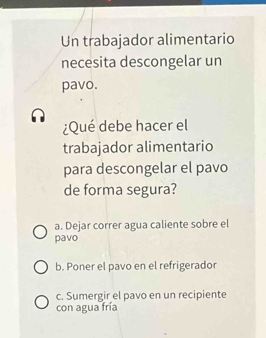 Un trabajador alimentario
necesita descongelar un
pavo.
¿Qué debe hacer el
trabajador alimentario
para descongelar el pavo
de forma segura?
a. Dejar correr agua caliente sobre el
pavo
b. Poner el pavo en el refrigerador
c. Sumergir el pavo en un recipiente
con agua fría