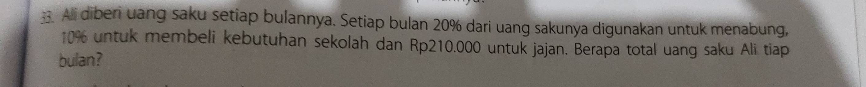 Ali diberi uang saku setiap bulannya. Setiap bulan 20% dari uang sakunya digunakan untuk menabung,
10% untuk membeli kebutuhan sekolah dan Rp210.000 untuk jajan. Berapa total uang saku Ali tiap 
bulan?