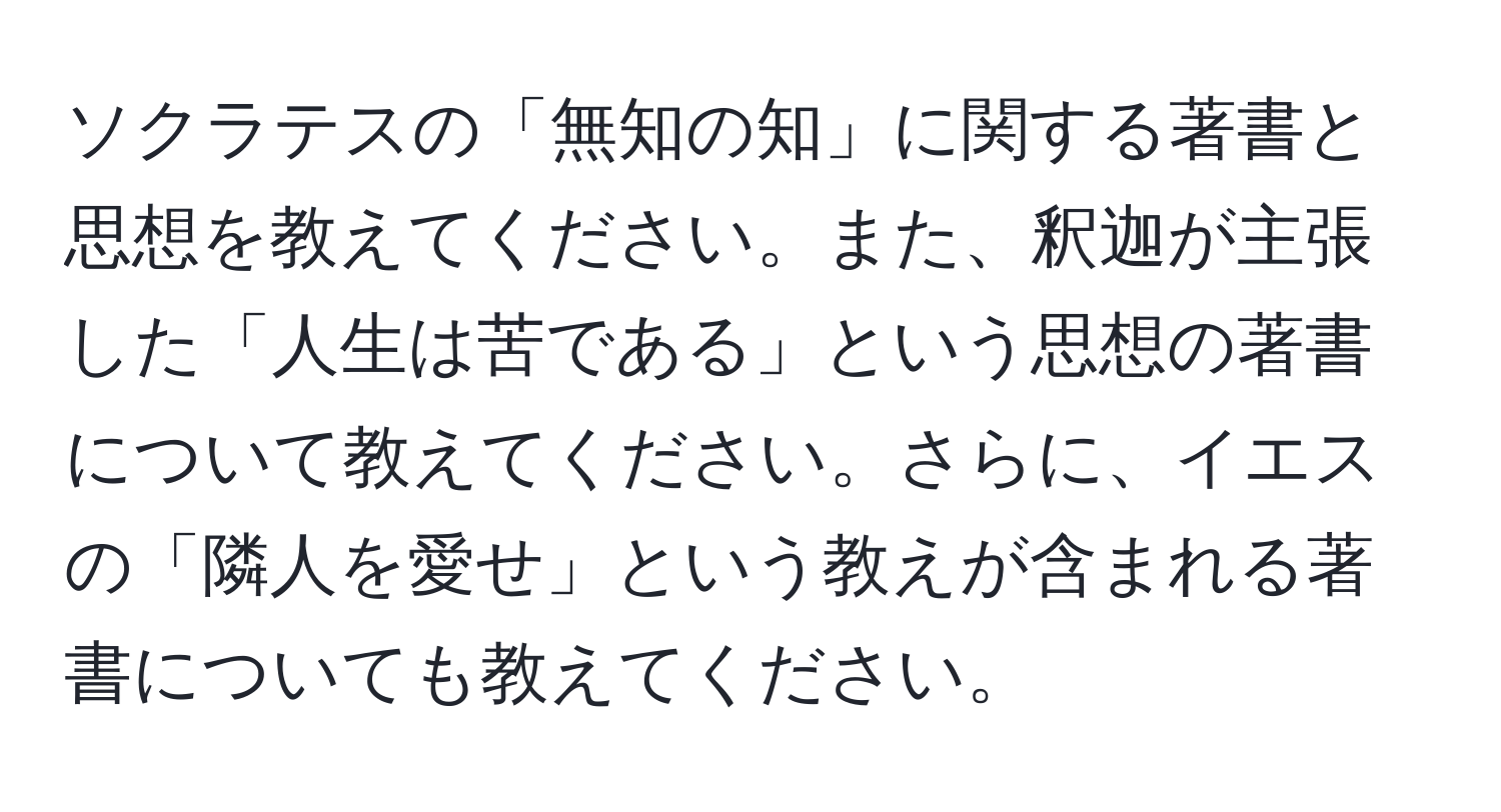 ソクラテスの「無知の知」に関する著書と思想を教えてください。また、釈迦が主張した「人生は苦である」という思想の著書について教えてください。さらに、イエスの「隣人を愛せ」という教えが含まれる著書についても教えてください。