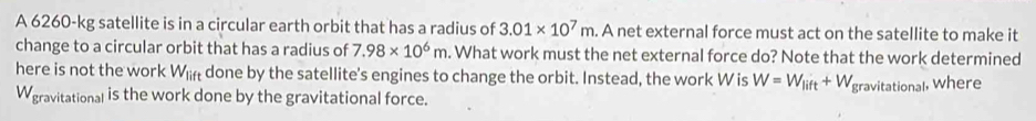 A 6260-kg satellite is in a circular earth orbit that has a radius of 3.01* 10^7m. . A net external force must act on the satellite to make it 
change to a circular orbit that has a radius of 7.98* 10^6m. What work must the net external force do? Note that the work determined 
here is not the work W_lift done by the satellite's engines to change the orbit. Instead, the work W is W=W_lift+W_t
Wgravitational is the work done by the gravitational force. gravitational, Where