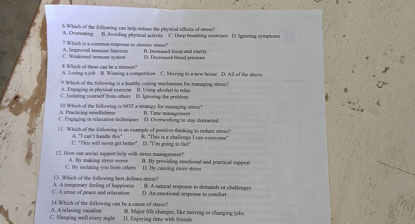 Which of the following can help reduce the physical effects of stress?
A. Overeating B. Avoiding physical activity C. Deep breathing exercises D. Ignoring symptoms
7.Which is a common response to chronic stress?
A. Improved immune function B. Increased focus and clarity
C. Weakened immune system D. Decreased blood pressure
8.Which of these can be a stressor?
A. Losing a job B. Winning a competition C. Moving to a new house D. All of the above
9.Which of the following is a healthy coping mechanism for managing stress?
A. Engaging in physical exercise B. Using alcohol to relax
C. Isolating yourself from others D. Ignoring the problem
10.Which of the following is NOT a strategy for managing stress?
A. Practicing mindfulness B. Time management
C. Engaging in relaxation techniques D. Overworking to stay distracted
11. Which of the following is an example of positive thinking to reduce stress?
A. "I can’t handle this" B. "This is a challenge I can overcome"
C. "This will never get better" D. "I’m going to fail"
12. How can social support help with stress management?
A. By making stress worse B. By providing emotional and practical support
C. By isolating you from others D. By causing more stress
13. Which of the following best defines stress?
A. A temporary feeling of happiness B. A natural response to demands or challenges
C. A sense of peace and relaxation D. An emotional response to comfort
14.Which of the following can be a cause of stress?
A. A relaxing vacation B. Major life changes, like moving or changing jobs
C. Sleeping well every night D. Enjoying time with friends