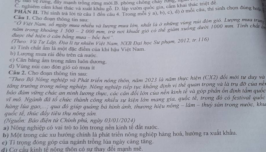 C báo vệ rừng, đây mạnh trồng rừng mới.B. phòng chông chây rung cà
C. nghiêm cẩm khai thác và xuất khẩu gỗ. D. lập vườn quốc gia, cấm khai thác triệt đề 1
PHAN II. Thí sinh trả lời từ câu 1 đến câu 4. Trong mỗi ý a), b), c), d) ở mỗi câu, thí sinh chọn đúng hoặ
Câu 1. Cho đoạn thông tin sau:
'Ở Việt Nam, số ngày mưa nhiều và lượng mưa lớn, nhất là ở những vùng núi đôn giỏ. Lượng mưa trung
năm trong khoảng 1 500 - 2 000 mm, trừ nơi khuất gió có thể giảm xuống dưới 1000 mm. Tính chất ấn
được thể hiện ở cán bằng mưa - bốc hơi''.
(Theo: Vũ Tự Lập, Địa lí tự nhiên Việt Nam, NXB Đại học Sư phạm, 2012, tr.116)
a) Tính chất âm là một đặc điểm của khí hậu Việt Nam.
b) Lượng mưa rài đều trên cả nước.
c) Cân bằng ẩm trong năm luôn dương.
d) Vùng núi cao đón gió có mưa ít
Cầu 2. Cho đoạn thông tin sau:
*Theo Bộ Nông nghiệp và Phát triển nông thôn, năm 2023 là năm thực hiện (CX2) đồi mới tư duy và
tăng trưởng trong nông nghiệp. Nông nghiệp tiếp tục khăng định vị thế quan trọng và là trụ đỡ của nềt
đảo đám vững chác an ninh lương thực, các cán đổi lớn của nền kinh tế và góp phần ồn định tầm quốc
vĩ mô. Ngành đã tổ chức thành công nhiều sự kiện lớn mang gia, quốc tế, trong đó có festival quốc
hàng lúa gạo,...; qua đó giúp quảng bá hình ảnh, thương hiệu nông - lâm - thuỷ sản trong nước, khu
quốc tế, thúc đây tiêu thụ nông sản.
(Nguồn: Báo điện tử Chính phủ, ngày 03/01/2024)
a) Nông nghiệp có vai trò to lớn trong nền kinh tế đất nước.
b) Một trong các xu hướng chính là phát triển nông nghiệp hàng hoá, hướng ra xuất khẩu.
c) Tỉ trọng đóng góp của ngành trồng lúa ngày càng tăng.
d Cơ cấu kinh tể nông thôn có sư thay đổi manh mẽ.