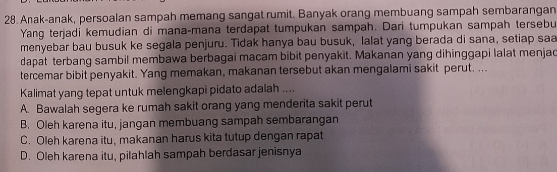 Anak-anak, persoalan sampah memang sangat rumit. Banyak orang membuang sampah sembarangan
Yang terjadi kemudian di mana-mana terdapat tumpukan sampah. Dari tumpukan sampah tersebu
menyebar bau busuk ke segala penjuru. Tidak hanya bau busuk, lalat yang berada di sana, setiap saa
dapat terbang sambil membawa berbagai macam bibit penyakit. Makanan yang dihinggapi lalat menjad
tercemar bibit penyakit. Yang memakan, makanan tersebut akan mengalami sakit perut. ...
Kalimat yang tepat untuk melengkapi pidato adalah ....
A. Bawalah segera ke rumah sakit orang yang menderita sakit perut
B. Oleh karena itu, jangan membuang sampah sembarangan
C. Oleh karena itu, makanan harus kita tutup dengan rapat
D. Oleh karena itu, pilahlah sampah berdasar jenisnya