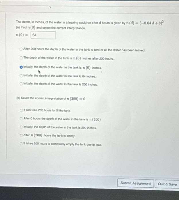 The depth, in inches, of the water in a leaking cauldron after a hours is given by n(d)=(-0.04d+8)^2
(a) Find 1 (0) and select the correct interpretation.
n(0)= 64
After 200 hours the depth of the water in the tank is zero or all the water has been leaked.
The depth of the water in the tank is n(0) inches after 200 hours.
Initially, the depth of the water in the tank is n(0) inches.
Initially, the depth of the water in the tank is 64 inches.
Initially, the depth of the water in the tank is 200 inches.
(b) Select the correct interpretation of n(200)=0
It can take 200 hours to fill the tank.
After 0 hours the depth of the water in the tank is n(200)
Initially, the depth of the water in the tank is 200 inches.
After n(200) hours the tank is empty
It takes 200 hours to completely empty the tank due to leak.
Submit Assignment Quit & Save