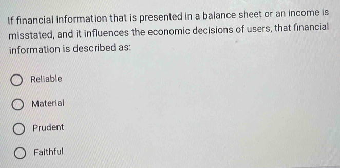 If financial information that is presented in a balance sheet or an income is
misstated, and it influences the economic decisions of users, that financial
information is described as:
Reliable
Material
Prudent
Faithful