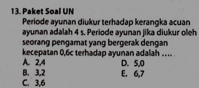 Paket Soal UN
Periode ayunan diukur terhadap kerangka acuan
ayunan adalah 4 s. Periode ayunan jika diukur oleh
seorang pengamat yang bergerak dengan
kecepatan 0, 6c terhadap ayunan adalah … .
A. 2, 4 D. 5, 0
B. 3, 2 E. 6, 7
C. 3, 6