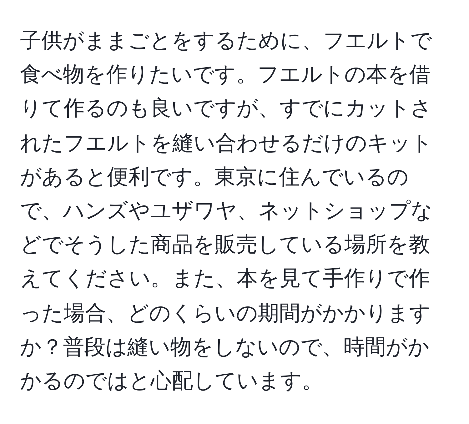 子供がままごとをするために、フエルトで食べ物を作りたいです。フエルトの本を借りて作るのも良いですが、すでにカットされたフエルトを縫い合わせるだけのキットがあると便利です。東京に住んでいるので、ハンズやユザワヤ、ネットショップなどでそうした商品を販売している場所を教えてください。また、本を見て手作りで作った場合、どのくらいの期間がかかりますか？普段は縫い物をしないので、時間がかかるのではと心配しています。