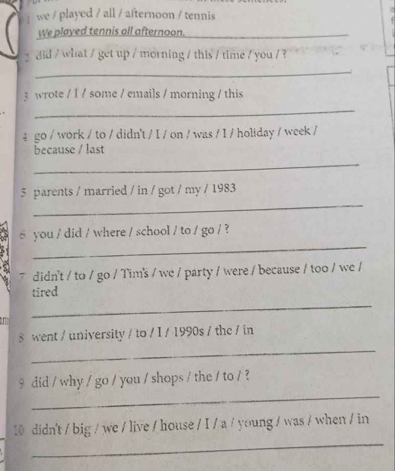 ] we / played / all / afternoon / tennis 
a 
We played tennis all afternoon._ 
did / what / get up / morning / this / time / you / ? 
_ 
3 wrote / 1 / some / emails / morning / this 
_ 
4 go / work / to / didn't / I / on / was / I / holiday / week / 
because / last 
_ 
_ 
5 parents / married / in / got / my / 1983 
_ 
you / did / where / school / to / go / ? 
7 didn't / to / go / Tim²š / we / party / were / because / too / we / 
_ 
tired 
went / university / to / I / 1990s / the / in 
_ 
_ 
9 did / why / go / you / shops / the / to / ? 
_ 
10 didn't / big / we / live / house / I / a / young / was / when / in