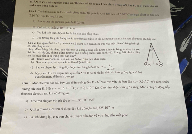 PHẢN II. Câu trắc nghiệm đúng sai. Thí sinh trà lời từ câu 1 đến câu 4. Trong mỗi ý 11,b1,c1
sinh chọn đúng hoặc sai , d ) ) ở mỗi cầu, thí
Câu 1. Cho hai quả cầu có kích thước giống nhau, đặt quả cầu A có điện tích -3,6.10^(-7)C cách quả cầu B cô điện tích
2.10^(-7)C một khoảng 12 cm.
a) Lực tương tác giữa hai quả cầu là 0,045N
b) Quá cầu A thiếu 2.10^(12) electron
c) Sau khi tiếp xúc, điện tích của hai quả cầu bằng nhau.
d) Lực tương tác giữa hai quả cầu sau tiếp xúc bằng 45 lần lực tương tác giữa hai quả cầu trước khi tiếp xúc
chỉ đài bằng nhau Cầu 2. Hai quả cầu kim loại nhỏ A và B được tích điện được treo vào một điểm O bằng hai sợi
Thoạt đầu chủng hút nhau, sau khi cho va chạm chúng đầy nhau. Khi cân bằng, ta thấy hai sợi àū
chỉ làm với đường thắng đứng những góc α bằng nhau (xem hình vẽ). Trạng thái nhiễm điện
của hai quả cầu sẽ là trang thái nào đây?
a)  Trước va cham, hai quả cầu có đô lớn điện tích khác nhau
b) Sau va chạm, hai quả cầu nhiễm điện trái đấu
c) Sau va chạm, lực căng dây được tính bằng biểu thức: T=frac F_asin 2alpha 
A B
d) Ngay sau khi va chạm, hai quả cầu A và B sẽ bị nhiễm điện do hưởng ứng (giá sử hai
quả cầu mang điện tích dương)
Câu 3. Một electron bắt đầu bay vào điện trường đều E=6^(10)V/m với vận tốc ban đầu v_o=5,3.10° m/s cùng chiều
đường sức của E. Biết e=-1,6.10^(-19)C;m=9,1.10^(-31)Kg. Cho rằng điện trường đủ rộng. Mô tả chuyển động tiếp
theo của electron sau khi nó dừng lại.
a) Electron chuyển với gia tốc a=1,06.10^(14)m/s^2
b) Quãng đường electron đi được đến khi dừng lại là 1,325.10^(-6)m
c) Sau khi dừng lại, electron chuyển chậm dần dần về vị trí lúc đầu xuất phát