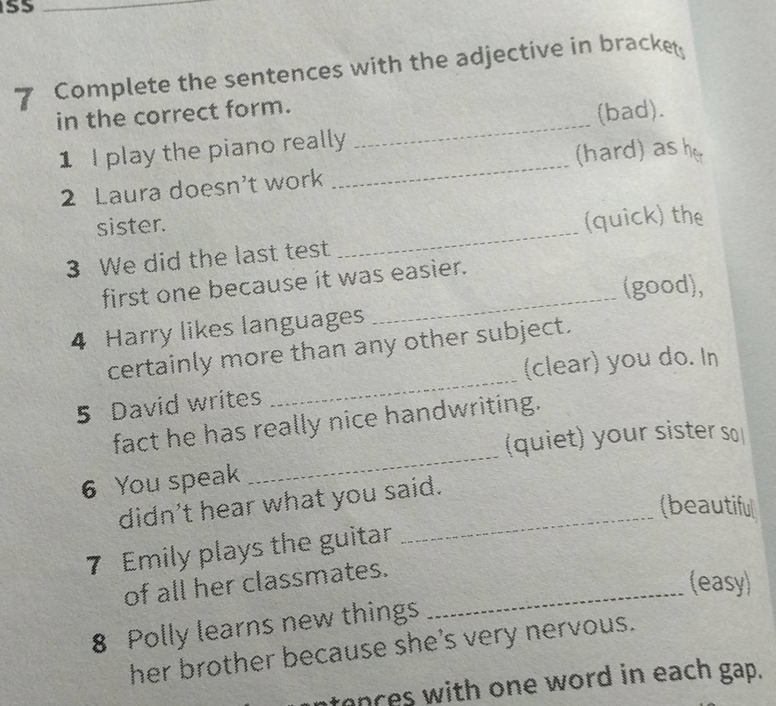 S5 
_ 
7 Complete the sentences with the adjective in bracket 
_ 
in the correct form. 
(bad). 
_ 
1 I play the piano really 
(hard) as her 
2 Laura doesn't work 
sister. 
(quick) the 
3 We did the last test 
_ 
_ 
first one because it was easier. 
(good), 
4 Harry likes languages 
_ 
certainly more than any other subject. 
(clear) you do. In 
5 David writes 
_ 
fact he has really nice handwriting. 
(quiet) your sister so 
6 You speak 
didn't hear what you said. 
(beautiful 
7 Emily plays the guitar 
of all her classmates._ 
(easy) 
8 Polly learns new things 
her brother because she's very nervous. 
tences with one word in each gap.