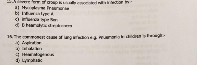 A severe form of croup is usually associated with infection by:-
a) Mycoplasma Pneumonae
b) Influenza type A
c) influenza type Bon
d) B heamolytic streptococco
16. The commonest cause of lung infection e.g. Pnuemonia in children is through:-
a) Aspiration
b) Inhalation
c) Heamatogenous
d) Lymphatic