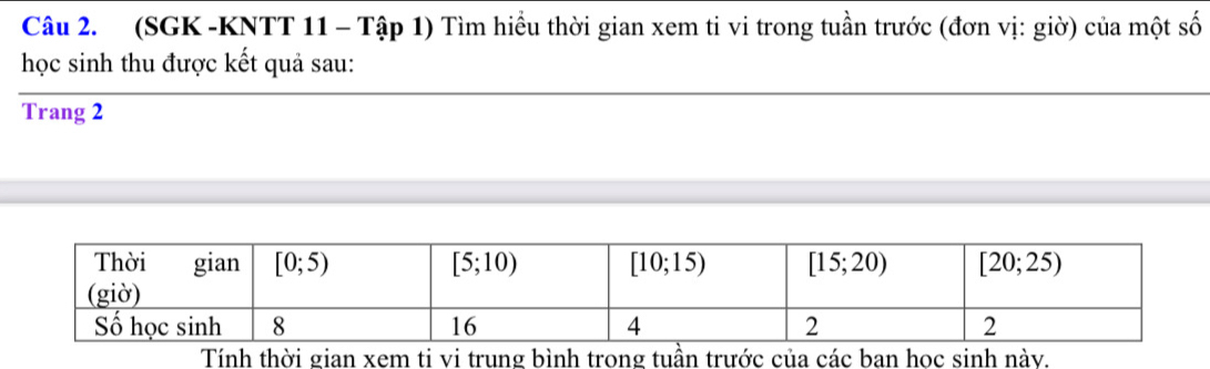 (SGK -KNTT 11 - Tập 1) Tìm hiều thời gian xem ti vi trong tuần trước (đơn vị: giờ) của một số
học sinh thu được kết quả sau:
Trang 2
Tính thời gian xem ti vi trung bình trong tuần trước của các ban học sinh này.