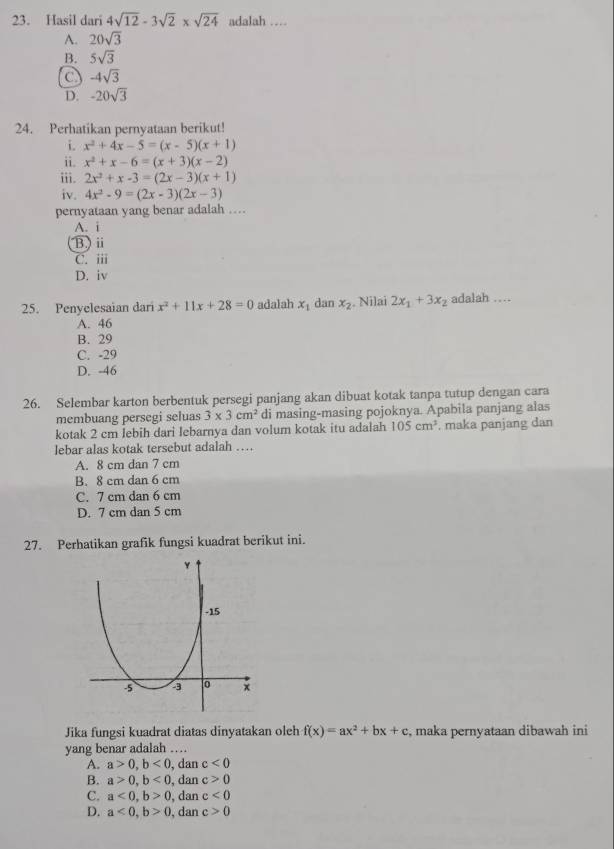 Hasil dari 4sqrt(12)-3sqrt(2)* sqrt(24) adalah …
A. 20sqrt(3)
B. 5sqrt(3)
a -4sqrt(3)
D. -20sqrt(3)
24. Perhatikan pernyataan berikut!
i. x^2+4x-5=(x-5)(x+1)
ii. x^2+x-6=(x+3)(x-2)
iii. 2x^2+x-3=(2x-3)(x+1)
iv. 4x^2-9=(2x-3)(2x-3)
pernyataan yang benar adalah …
A. i
B) ii
C. iii
D. iv
25. Penyelesaian dari x^2+11x+28=0 adalah x_1 dan x_2. Nilai 2x_1+3x_2 adalah …
A. 46
B. 29
C. -29
D. -46
26. Selembar karton berbentuk persegi panjang akan dibuat kotak tanpa tutup dengan cara
membuang persegi seluas 3* 3cm^2 di masing-masing pojoknya. Apabila panjang alas
kotak 2 cm lebih dari lebarnya dan volum kotak itu adalah 105cm^3 , maka panjang dan
lebar alas kotak tersebut adalah …
A. 8 cm dan 7 cm
B. 8 cm dan 6 cm
C. 7 cm dan 6 cm
D. 7 cm dan 5 cm
27. Perhatikan grafik fungsi kuadrat berikut ini.
Jika fungsi kuadrat diatas dinyatakan oleh f(x)=ax^2+bx+c , maka pernyataan dibawah ini
yang benar adalah ….
A. a>0,b<0</tex> , dan c<0</tex>
B. a>0,b<0</tex> , dan c>0
C. a<0,b>0 , dan c<0</tex>
D. a<0,b>0 , dan c>0