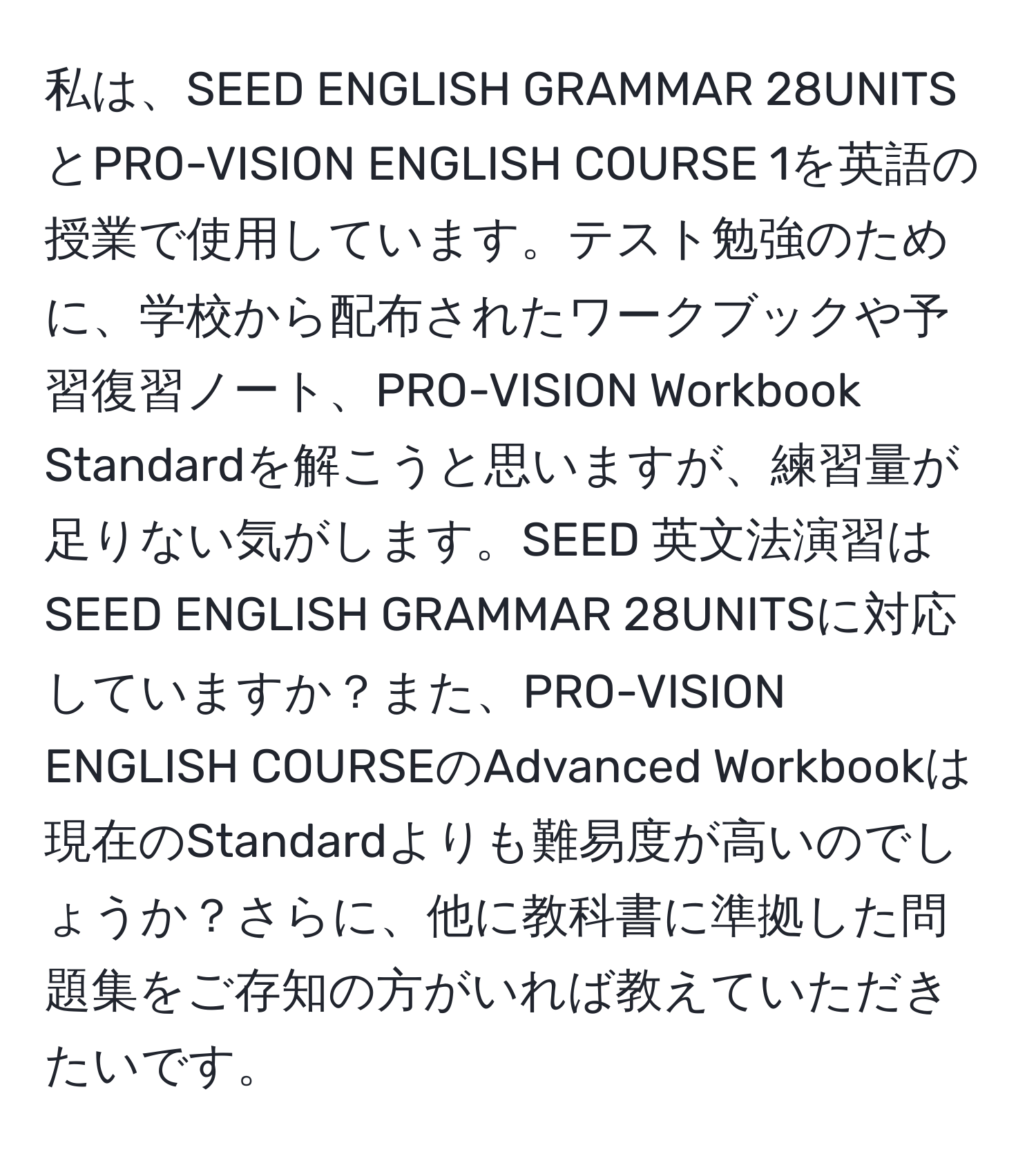 私は、SEED ENGLISH GRAMMAR 28UNITSとPRO-VISION ENGLISH COURSE 1を英語の授業で使用しています。テスト勉強のために、学校から配布されたワークブックや予習復習ノート、PRO-VISION Workbook Standardを解こうと思いますが、練習量が足りない気がします。SEED 英文法演習はSEED ENGLISH GRAMMAR 28UNITSに対応していますか？また、PRO-VISION ENGLISH COURSEのAdvanced Workbookは現在のStandardよりも難易度が高いのでしょうか？さらに、他に教科書に準拠した問題集をご存知の方がいれば教えていただきたいです。