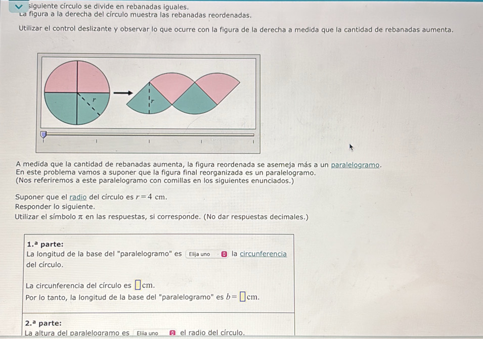 siguiente círculo se divide en rebanadas iguales. 
La figura a la derecha del círculo muestra las rebanadas reordenadas. 
Utilizar el control deslizante y observar lo que ocurre con la figura de la derecha a medida que la cantidad de rebanadas aumenta. 
A medida que la cantidad de rebanadas aumenta, la figura reordenada se asemeja más a un paralelogramo. 
En este problema vamos a suponer que la figura final reorganizada es un paralelogramo. 
(Nos referiremos a este paralelogramo con comillas en los siguientes enunciados.) 
Suponer que el radio del círculo es r=4cm. 
Responder lo siguiente. 
Utilizar el símbolo π en las respuestas, si corresponde. (No dar respuestas decimales.) 
1.ª parte: 
La longitud de la base del "paralelogramo" es Elija uno la circunferencia 
del círculo. 
La circunferencia del círculo es □ cm. 
Por lo tanto, la longitud de la base del "paralelogramo" es b=□ cm.
2.^a parte: 
La altura del paralelogramo es Eliia uno el radio del círculo.