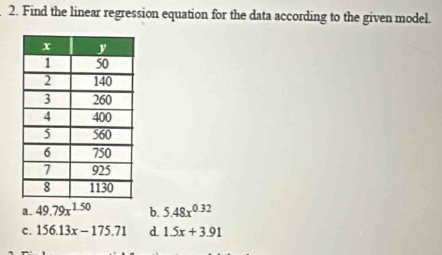 Find the linear regression equation for the data according to the given model.
a. 49.79x^(1.50) b. 5.48x^(0.32)
c. 156.13x-175.71 d 1.5x+3.91