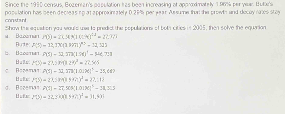 Since the 1990 census, Bozeman's population has been increasing at approximately 1.96% per year. Butte's
population has been decreasing at approximately 0.29% per year. Assume that the growth and decay rates stay
constant.
Show the equation you would use to predict the populations of both cities in 2005, then solve the equation.
a. Bozeman: P(5)=27,509(1.0196)^0.5=27,777
Butte: P(5)=32,370(0.9971)^0.5=32,323
b. Bozeman: P(5)=32,370(1.96)^5=946,730
Butte: P(5)=27,509(0.29)^5=27,565
c. Bozeman: P(5)=32,370(1.0196)^5=35,669
Butte: P(5)=27,509(0.9971)^5=27,112
d. Bozeman: P(5)=27,509(1.0196)^5=30,313
Butte: P(5)=32,370(0.9971)^5=31,903