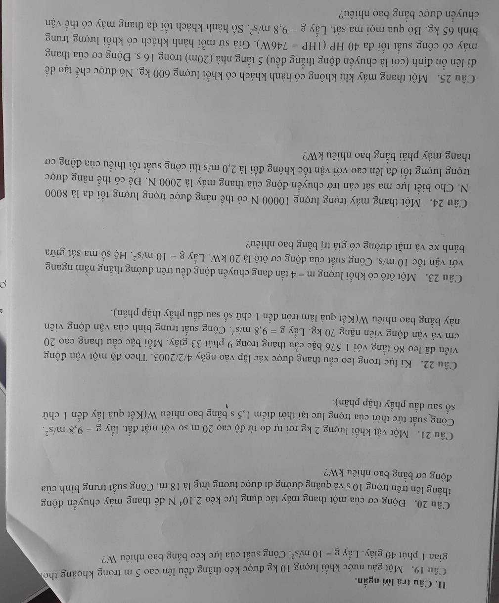 Câu trã lời ngắn.
Cầu 19. Một gầu nước khối lượng 10 kg được kéo thẳng đều lên cao 5 m trong khoảng thờ
gian 1 phút 40 giây. Lấy g=10m/s^2. Công suất của lực kéo bằng bao nhiêu W?
Câu 20. Động cơ của một thang máy tác dụng lực kéo 2.10^4N để thang máy chuyển động
thẳng lên trên trong 10 s và quãng đường đi được tương ứng là 18 m. Công suất trung bình của
động cơ bằng bao nhiêu kW?
Câu 21. Một vật khối lượng 2 kg rơi tự do từ độ cao 20 m so với mặt đất. lấy g=9,8m/s^2.
Công suất tức thời của trọng lực tại thời điểm 1,5 s bằng bao nhiêu W(Kết quả lấy đến 1 chữ
số sau dấu phầy thập phân).
Câu 22. Ki lục trong leo cầu thang được xác lập vào ngày 4/2/2003. Theo đó một vận động
viên đã leo 86 tầng với 1 576 bậc cầu thang trong 9 phút 33 giây. Mỗi bậc cầu thang cao 20
cm và vận động viên nặng 70 kg. Lấy g=9,8m/s^2. Công suất trung bình của vận động viên
này bằng bao nhiêu W(Kết quả làm tròn đến 1 chữ số sau dấu phầy thập phân).
o
Câu 23. Một ôtô có khối lượng m=4 tấn đang chuyền động đều trên đường thắng nằm ngang
với vận tốc 10 m/s. Công suất của động cơ ôtô là 20 kW. Lấy g=10m/s^2. Hệ số ma sát giữa
bánh xe và mặt đường có giá trị bằng bao nhiêu?
Câu 24. Một thang máy trọng lượng 10000 N có thể nâng được trọng lượng tối đa là 8000
N. Cho biết lực ma sát cản trở chuyển động của thang máy là 2000 N. Để có thể nâng được
trọng lượng tối đa lên cao với vận tốc không đổi là 2,0 m/s thì công suất tối thiều của động cơ
thang máy phải bằng bao nhiêu kW?
Câu 25. Một thang máy khi không có hành khách có khổi lượng 600 kg. Nó được chế tạo để
đi lên ổn định (coi là chuyền động thăng đều) 5 tầng nhà (20m) trong 16 s. Động cơ của thang
máy có công suất tối đa 40 HP (1 HP=746W) 3. Giả sử mỗi hành khách có khối lượng trung
bình 65 kg. Bò qua mọi ma sát. Lấy g=9,8m/s^2. Số hành khách tối đa thang máy có thể vận
chuyển được bằng bao nhiêu?