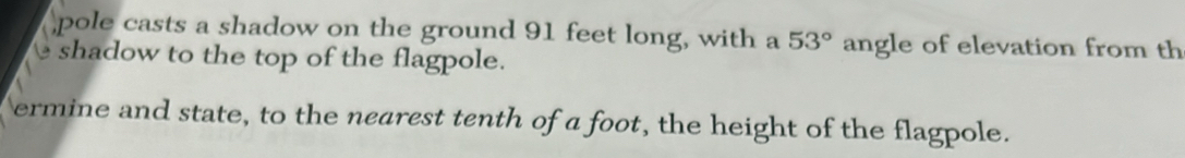 pole casts a shadow on the ground 91 feet long, with a 53° angle of elevation from th 
shadow to the top of the flagpole. 
ermine and state, to the nearest tenth of a foot, the height of the flagpole.