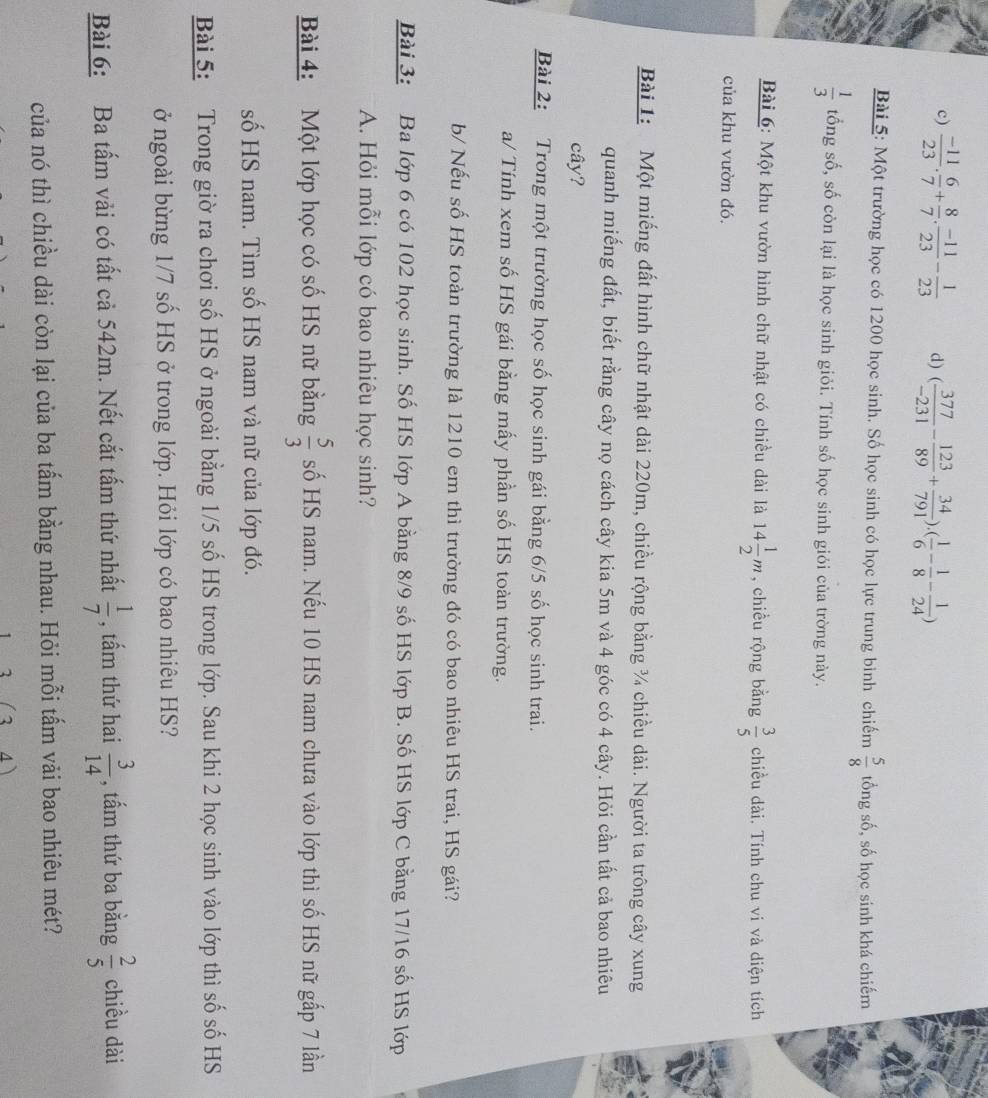 c)  (-11)/23 . 6/7 + 8/7 . (-11)/23 - 1/23  d) ( 377/-231 - 123/89 + 34/791 ).( 1/6 - 1/8 - 1/24 )
Bài 5: Một trường học có 1200 học sinh. Số học sinh có học lực trung bình chiếm  5/8  tổng số, số học sinh khá chiếm
 1/3  tổng số, số còn lại là học sinh giỏi. Tính số học sinh giỏi của trờng này.
Bài 6: Một khu vườn hình chữ nhật có chiều dài là 14 1/2 m , chiều rộng bằng  3/5  chiều dài. Tính chu vi và diện tích
của khu vườn đó.
Bài 1:  Một miếng đất hình chữ nhật dài 220m, chiều rộng bằng ¾ chiều dài. Người ta trông cây xung
quanh miếng đất, biết rằng cây nọ cách cây kia 5m và 4 góc có 4 cây. Hỏi cần tất cả bao nhiêu
cây?
Bài 2: Trong một trường học số học sinh gái bằng 6/5 số học sinh trai.
a/ Tính xem số HS gái bằng mấy phần số HS toàn trường.
b/ Nếu số HS toàn trường là 1210 em thì trường đó có bao nhiêu HS trai, HS gái?
Bài 3: Ba lớp 6 có 102 học sinh. Số HS lớp A bằng 8/9 số HS lớp B. Số HS lớp C bằng 17/16 số HS lớp
A. Hỏi mỗi lớp có bao nhiêu học sinh?
Bài 4: Một lớp học có số HS nữ bằng  5/3  số HS nam. Nếu 10 HS nam chưa vào lớp thì số HS nữ gấp 7 lần
số HS nam. Tìm số HS nam và nữ của lớp đó.
Bài 5: Trong giờ ra chơi số HS ở ngoài bằng 1/5 số HS trong lớp. Sau khi 2 học sinh vào lớp thì số số HS
ở ngoài bừng 1/7 số HS ở trong lớp. Hỏi lớp có bao nhiêu HS?
Bài 6: Ba tấm vải có tất cả 542m. Nết cắt tấm thứ nhất  1/7  , tấm thứ hai  3/14  , tấm thứ ba bằng  2/5  chiều dài
của nó thì chiều dài còn lại của ba tấm bằng nhau. Hỏi mỗi tấm vải bao nhiêu mét?