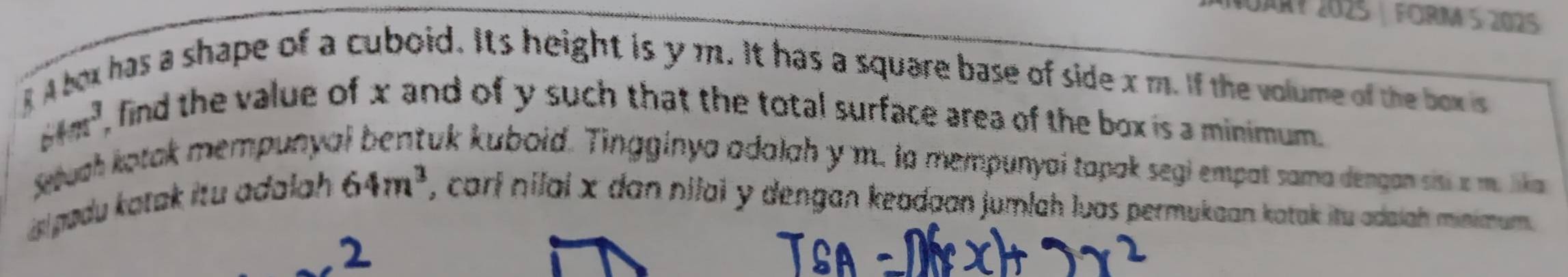 MARY 2025 FORM 5 2025 
R A box has a shape of a cuboid. Its height is y m. It has a square base of side x m. If the volume of the box is
sin^3
find the value of x and of y such that the total surface area of the box is a minimum . 
Setuah kotak mempunya uk kuboid. Tingginya adalah y m. la mempunyai tapak segi empat sama dengan sisi a m. lika 
s lpadu katak itu adalah. 64m^3 , carl nilal x dan nilai y dengan keadaan jumlah luas permukaan katak itu adaiah minimum.