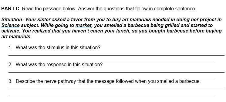 Read the passage below. Answer the questions that follow in complete sentence. 
Situation: Your sister asked a favor from you to buy art materials needed in doing her project in 
Science subject. While going to market, you smelled a barbecue being grilled and started to 
salivate. You realized that you haven’t eaten your lunch, so you bought barbecue before buying 
art materials. 
1. What was the stimulus in this situation? 
_ 
_ 
2. What was the response in this situation? 
_ 
_ 
3. Describe the nerve pathway that the message followed when you smelled a barbecue. 
_ 
_