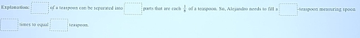 Explanation =□° of a teaspoon can be separated into □ parts that are each  1/7  of a teaspoom. So, Allejandro needs to fill a □ o on measuring spoon
□° times to equal □ Leaspoon.