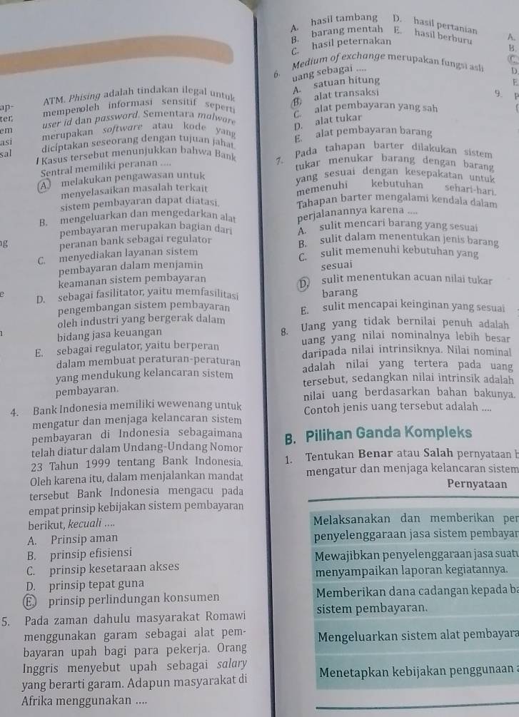 A. hasil tambang D. hasil pertanian
B. barang mentah E. hasil berburu A.
hasil peternakan
C
uang sebagai .... B.
6. Medium of exchunge merupakan fungsi asli D.
A. satuan hitung
F
ATM. Phising adalah tindakan ilegal untuk B alat transaksi
ap mempenoleh informasi sensitif sepert 9. P
ter  user i  d    assword. Sementara mo wo B alat pembayaran yang sah
D. alat tukar
em merupakan softwore atau kode yang
asi dicíptakan seseorang dengan tujuan jahat E alat pembayaran barang
sal I Kasus tersebut menunjukkan bahwa Bank 7. Pada tahapan barter dilakukan sistem
Sentral memiliki peranan ....
tukar menukar barang dengan barang
A melakukan pengawasan untuk
yang sesuai dengan kesepakatan untuk
menyelasaikan masalah terkait
memenuhi kebutuhan sehari-hari.
sistem pembayaran dapat diatasi. Tahapan barter mengalami kendala dalam
B. mengeluarkan dan mengedarkan alat perjalanannya karena ....
pembayaran merupakan bagian dari A. sulit mencari barang yang sesuai
g peranan bank sebagai regulator B. sulit dalam menentukan jenis barang
C. menyediakan layanan sistem
C. sulit memenuhi kebutuhan yang
pembayaran dalam menjamin sesuai
keamanan sistem pembayaran D sulit menentukan acuan nilai tukar
D. sebagai fasilitator, yaitu memfasilitasi barang
pengembangan sistem pembayaran E. sulit mencapai keinginan yang sesuai
oleh industri yang bergerak dalam
bidang jasa keuangan 8. Uang yang tidak bernilai penuh adalah
uang yang nilai nominalnya lebih besar
E. sebagai regulator, yaitu berperan daripada nilai intrinsiknya. Nilai nominal
dalam membuat peraturan-peraturan adalah nilai yang tertera pada uang
yang mendukung kelancaran sistem tersebut, sedangkan nilai intrinsik adalah
pembayaran.
nilai uang berdasarkan bahan bakunya.
4. Bank Indonesia memiliki wewenang untuk Contoh jenis uang tersebut adalah ....
mengatur dan menjaga kelancaran sistem
pembayaran di Indonesia sebagaimana B. Pilihan Ganda Kompleks
telah diatur dalam Undang-Undang Nomor
23 Tahun 1999 tentang Bank Indonesia. 1. Tentukan Benar atau Salah pernyataan h
Oleh karena itu, dalam menjalankan mandat mengatur dan menjaga kelancaran sistem
tersebut Bank Indonesia mengacu pada
Pernyataan
empat prinsip kebijakan sistem pembayaran
berikut, kecuali .... Melaksanakan dan memberikan per
A. Prinsip aman penyelenggaraan jasa sistem pembayar
B. prinsip efisiensi Mewajibkan penyelenggaraan jasa suat
C. prinsip kesetaraan akses
menyampaikan laporan kegiatannya.
D. prinsip tepat guna
E prinsip perlindungan konsumen Memberikan dana cadangan kepada ba
5. Pada zaman dahulu masyarakat Romawi sistem pembayaran.
menggunakan garam sebagai alat pem-
bayaran upah bagi para pekerja. Orang Mengeluarkan sistem alat pembayara
Inggris menyebut upah sebagai salary
yang berarti garam. Adapun masyarakat di  Menetapkan kebijakan penggunaan :
Afrika menggunakan ....