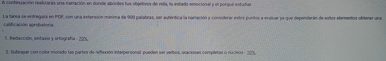 A continuación realizarás una narración en donde abordes tus objetivos de vida, tu estado emocional y el porqué estudiar. 
La tarea se entregará en PDF, con una extensión mínima de 900 palabras, ser auténtica la narración y considerar estos puntos a evaluar ya que dependerán de estos elementos obtener una 
calificación aprobatoria: 
1. Redacción, sintaxis y ortografía - 70%. 
2. Subrayar con color morado las partes de reflexión interpersonal: pueden ser verbos, oraciones completas o núcleos - 10%