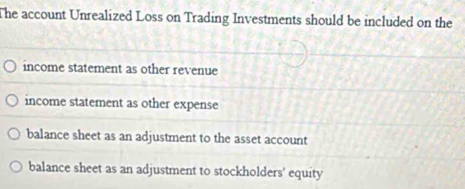 The account Unrealized Loss on Trading Investments should be included on the
income statement as other revenue
income statement as other expense
balance sheet as an adjustment to the asset account
balance sheet as an adjustment to stockholders' equity