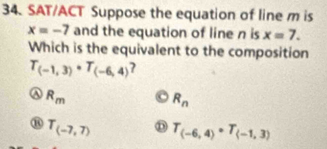 SAT/ACT Suppose the equation of line m is
x=-7 and the equation of line n is x=7. 
Which is the equivalent to the composition
T_(-1,3)· T_(-6,4)
R_m
R_n
T_(-7,7)
D T_(-6,4)· T_(-1,3)