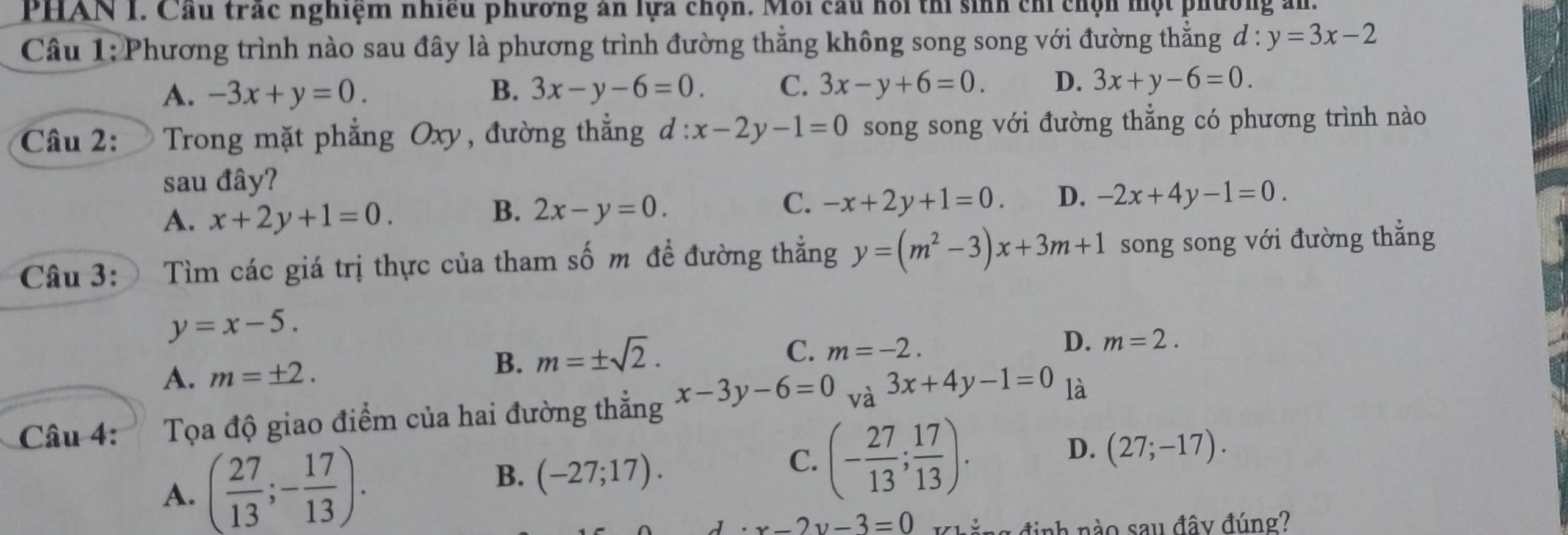 PHAN 1. Cầu trác nghiệm nhiều phương an lựa chọn. Mỗi cầu hồi thí sinh chỉ chọn một phường ản.
Câu 1: Phương trình nào sau đây là phương trình đường thẳng không song song với đường thẳng d:y=3x-2
A. -3x+y=0. B. 3x-y-6=0. C. 3x-y+6=0. D. 3x+y-6=0. 
Câu 2: Trong mặt phẳng Oxy, đường thẳng đ l:x-2y-1=0 song song với đường thẳng có phương trình nào
sau đây?
A. x+2y+1=0.
B. 2x-y=0.
C. -x+2y+1=0. D. -2x+4y-1=0. 
Câu 3: Tìm các giá trị thực của tham số m đề đường thẳng y=(m^2-3)x+3m+1 song song với đường thắng
y=x-5.
C. m=-2.
D. m=2.
A. m=± 2.
B. m=± sqrt(2). 
Câu 4: I Tọa độ giao điểm của hai đường thẳng x-3y-6=0_va3x+4y-1=0 là
A. ( 27/13 ;- 17/13 ). C. (- 27/13 ; 17/13 ). D. (27;-17).
B. (-27;17).
d· x-2y-3=0 Khẳng định nào sau đây đúng?