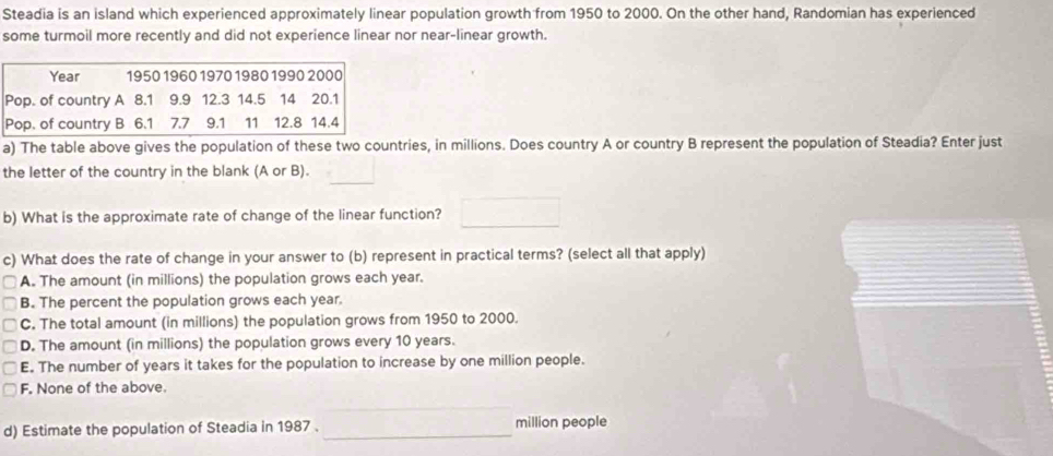 Steadia is an island which experienced approximately linear population growth from 1950 to 2000. On the other hand, Randomian has experienced
some turmoil more recently and did not experience linear nor near-linear growth.
a) The table above gives the population of these two countries, in millions. Does country A or country B represent the population of Steadia? Enter just
_
the letter of the country in the blank (A or B).
b) What is the approximate rate of change of the linear function?
c) What does the rate of change in your answer to (b) represent in practical terms? (select all that apply)
A. The amount (in millions) the population grows each year.
B. The percent the population grows each year
C. The total amount (in millions) the population grows from 1950 to 2000.
D. The amount (in millions) the population grows every 10 years.
E. The number of years it takes for the population to increase by one million people.
F. None of the above.
d) Estimate the population of Steadia in 1987._ million people