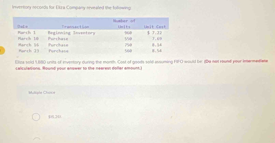 Inventory records for Eliza Company revealed the following: 
Eliza sold 1,880 units of inventory during the month. Cost of goods sold assuming FIFO would be: (Do not round your intermediate 
calculations. Round your answer to the nearest dollar amount.) 
Multiple Choice
$15,261.