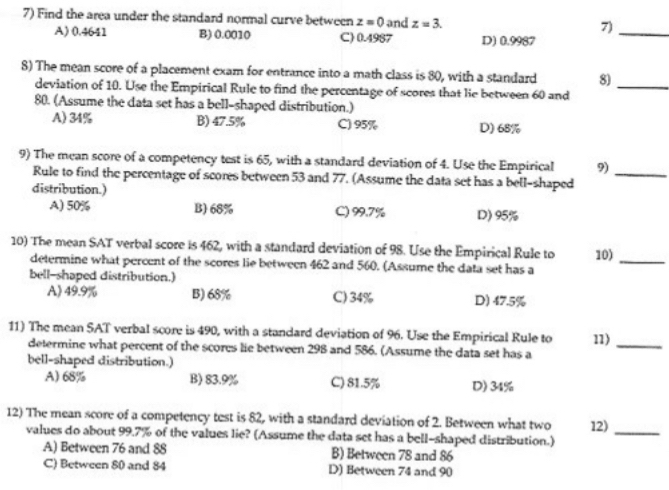 Find the area under the standard normal curve between z=0 and z=3. 7)_
A) 0.4641 B) 0.0010 C) 0.4987 D) 0.9987
8) The mean score of a placement exam for entrance into a math class is 80, with a standard 8)_
deviation of 10. Use the Empirical Rule to find the percentage of scores that lie between 60 and
80. (Assume the data set has a bell-shaped distribution.)
A) 34% B) 47.5% C) 95% D) 68%
9) The mean score of a competency test is 65, with a standard deviation of 4. Use the Empirical 9)_
Rule to find the percentage of scores between 53 and 77. (Assume the data set has a bell-shaped
distribution.)
A) 50% B) 68% C) 99.7% D) 95%
10) The mean SAT verbal score is 462, with a standard deviation of 98. Use the Empirical Rule to 10)_
determine what percent of the scores lie between 462 and 560. (Assume the data set has a
bell-shaped distribution.)
A) 49.9% B) 68% C) 34% D) 47.5%
11) The mean SAT verbal score is 490, with a standard deviation of 96. Use the Empirical Rule to 11)_
determine what percent of the scores lie between 298 and 586. (Assume the data set has a
bell-shaped distribution.)
A) 68% B) 83.9% C) 81.5% D) 34%
12) The mean score of a competency test is 82, with a standard deviation of 2. Between what two 12)
values do about 99.7% of the values lie? (Assume the data set has a bell-shaped distribution.)
_
A) Between 76 and 88 B) Between 78 and 86
C) Between 80 and 84 D) Between 74 and 90