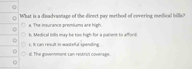 What is a disadvantage of the direct pay method of covering medical bills?
a. The insurance premiums are high.
b. Medical bills may be too high for a patient to afford.
c. It can result in wasteful spending.
d. The government can restrict coverage.