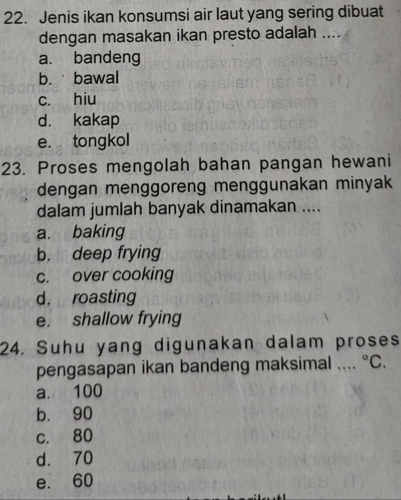 Jenis ikan konsumsi air laut yang sering dibuat
dengan masakan ikan presto adalah ....
a. bandeng
b. bawal
c. hiu
d. kakap
e. tongkol
23. Proses mengolah bahan pangan hewani
dengan menggoreng menggunakan minyak
dalam jumlah banyak dinamakan ....
a. baking
b. deep frying
c. over cooking
d. roasting
e. shallow frying
24. Suhu yang digunakan dalam proses
pengasapan ikan bandeng maksimal .... ^circ C.
a. 100
b. 90
c. 80
d. 70
e. 60