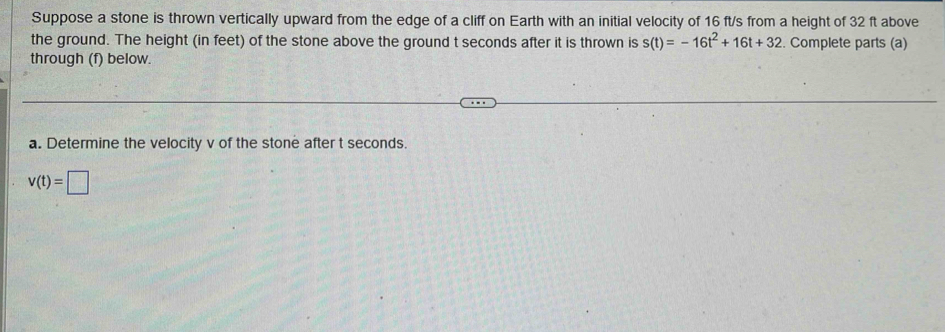 Suppose a stone is thrown vertically upward from the edge of a cliff on Earth with an initial velocity of 16 ft/s from a height of 32 ft above 
the ground. The height (in feet) of the stone above the ground t seconds after it is thrown is s(t)=-16t^2+16t+32. Complete parts (a) 
through (f) below. 
a. Determine the velocity v of the stone after t seconds.
v(t)=□