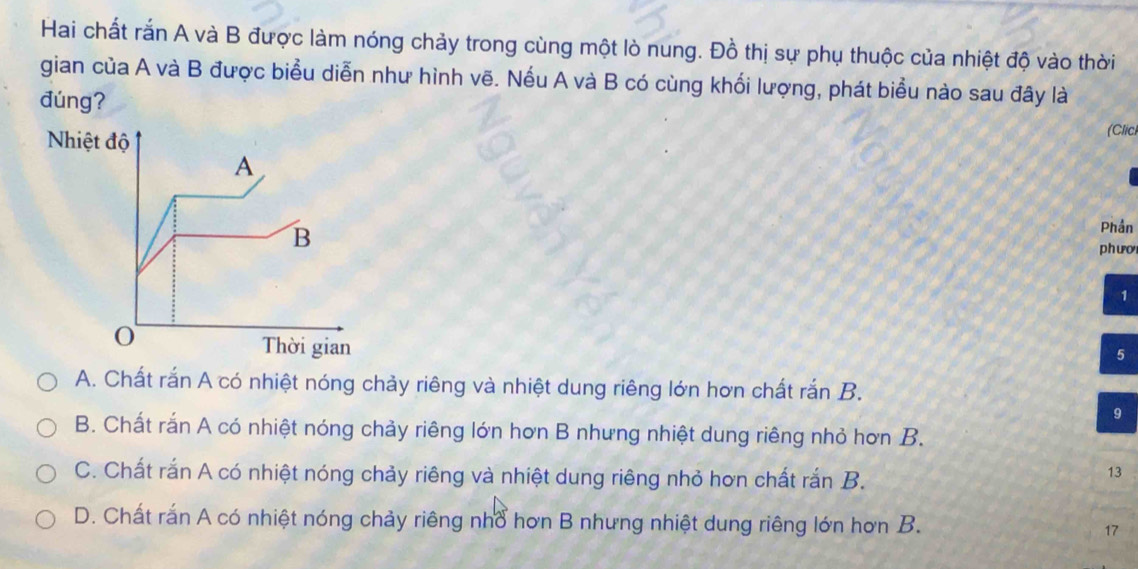 Hai chất rắn A và B được làm nóng chảy trong cùng một lò nung. Đồ thị sự phụ thuộc của nhiệt độ vào thời
gian của A và B được biểu diễn như hình vẽ. Nếu A và B có cùng khối lượng, phát biểu nào sau đây là
đúng? (Clich
Phần
phưo
1
5
A. Chất rắn A có nhiệt nóng chảy riêng và nhiệt dung riêng lớn hơn chất rắn B.
9
B. Chất rắn A có nhiệt nóng chảy riêng lớn hơn B nhưng nhiệt dung riêng nhỏ hơn B.
C. Chất rắn A có nhiệt nóng chảy riêng và nhiệt dung riêng nhỏ hơn chất rắn B.
13
D. Chất rắn A có nhiệt nóng chảy riêng nhổ hơn B nhưng nhiệt dung riêng lớn hơn B. 17