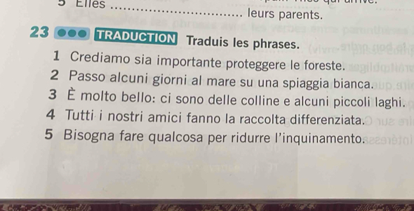 Elles _leurs parents. 
23 TRADUCTION Traduis les phrases. 
1 Crediamo sia importante proteggere le foreste. 
2 Passo alcuni giorni al mare su una spiaggia bianca. 
3 È molto bello: ci sono delle colline e alcuni piccoli laghi. 
4 Tutti i nostri amici fanno la raccolta differenziata. 
5 Bisogna fare qualcosa per ridurre l’inquinamento.