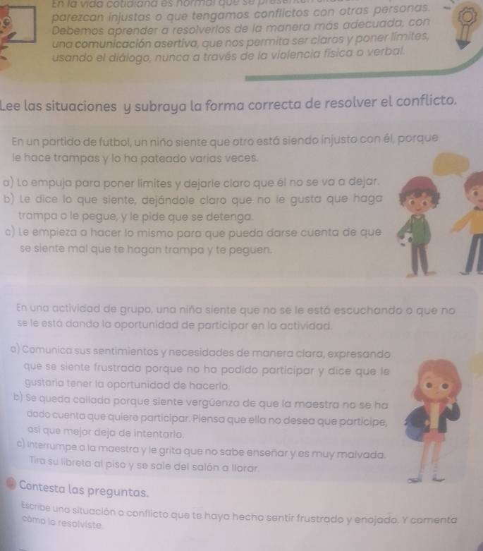 En la vida cotidiana es normal  qu e s e  p resa
parezcan injustas o que tengamos conflictos con otras personas.
Debemos aprender a resolverios de la manera más adecuada, con
una comunicación asertiva, que nos permita ser claros y poner límites,
usando el diálogo, nunca a través de la violencia física o verbal.
Lee las situaciones y subraya la forma correcta de resolver el conflicto.
En un partido de futbol, un niño siente que otro está siendo injusto con él, porque
le hace trampas y lo ha pateado varias veces.
a) Lo empuja para poner limites y dejarie claro que él no se va a dejar.
b) Le dice lo que siente, dejándole claro que no le gusta que haga
trampa o le pegue, y le pide que se detenga.
c) Le empieza a hacer lo mismo para que pueda darse cuenta de que
se siente mal que te hagan trampa y te peguen.
En una actividad de grupo, una niña siente que no se le está escuchando o que no
se le está dando la oportunidad de participar en la actividad.
a) Comunica sus sentimientos y necesidades de manera clara, expresando
que se siente frustrada porque no ha podido participar y dice que le
gustaria tener la oportunidad de hacerlo.
b) Se queda callada porque siente vergüenza de que la maestra no se ha
dado cuenta que quiere participar. Piensa que ella no desea que participe,
osí que mejor deja de intentarlo.
c) Interrumpe a la maestra y le grita que no sabe enseñar y es muy malvada.
Tira su libreta al piso y se sale del salón a llorar.
. Contesta las preguntas.
Escribe una situación o conflicto que te haya hecho sentir frustrado y enojado. Y comenta
cámo lo resolviste.