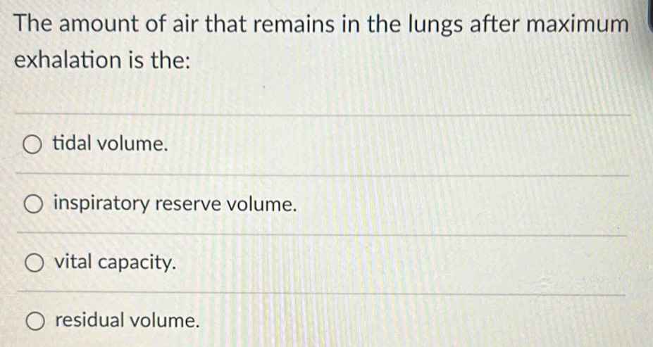 The amount of air that remains in the lungs after maximum
exhalation is the:
tidal volume.
inspiratory reserve volume.
vital capacity.
residual volume.