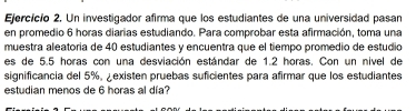 Ejercícío 2. Un investigador afirma que los estudiantes de una universidad pasan 
en promedio 6 horas diarias estudiando. Para comprobar esta afirmación, toma una 
muestra aleatoria de 40 estudiantes y encuentra que el tiempo promedio de estudio 
es de 5.5 horas con una desviación estándar de 1.2 horas. Con un nivel de 
significancia del 5%, ¿existen pruebas suficientes para afirmar que los estudiantes 
estudian menos de 6 horas al día?