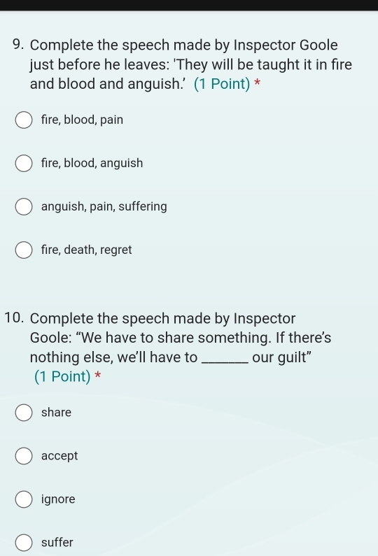 Complete the speech made by Inspector Goole
just before he leaves: 'They will be taught it in fire
and blood and anguish.' (1 Point) *
fire, blood, pain
fire, blood, anguish
anguish, pain, suffering
fire, death, regret
10. Complete the speech made by Inspector
Goole: “We have to share something. If there’s
nothing else, we'll have to _our guilt"
(1 Point) *
share
accept
ignore
suffer