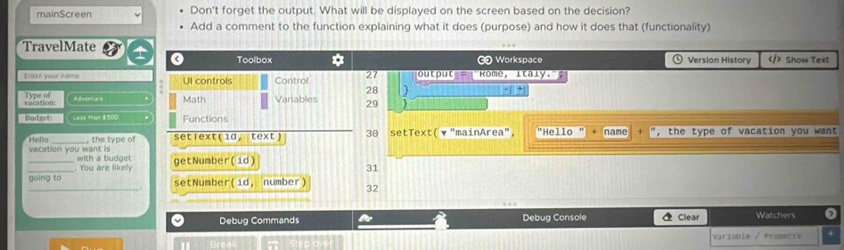 mainScreen Don't forget the output. What will be displayed on the screen based on the decision? 
Add a comment to the function explaining what it does (purpose) and how it does that (functionality) 
TravelMate Version History $500. Functions 
Hello , the type of set「ext (1d, text) 30 setText( ▼ "mainArea", "Hello " + name ", the type of vacation you want 
vacation you want is 
with a budget 
_. You are likely getNumber( id) 
31 
_going to setNumber(id, number) 32 
a Debug Commands a Debug Console  Clear Watchers 
Variable / Propertv 4