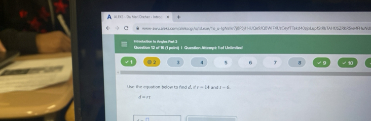 A ALEKS - Da Mari Dreher - Introc 
c www-awu.aleks.com/alekscgi/x/lsl.exe/1o_u-lgNsIkr7j8P3jH-IiJQe9JQ8WI74UzCeyfTTakd40pjxLupf5tRkTAHfJSZRKR5vMFHuNd 
Introduction to Angles Part 2 
Question 12 of 16 (1 point) | Question Attempt: 1 of Unlimited 
2 3 4 5 6 7 8 9 10 
Use the equation below to find a, if r=14 and t=6.
d=rt