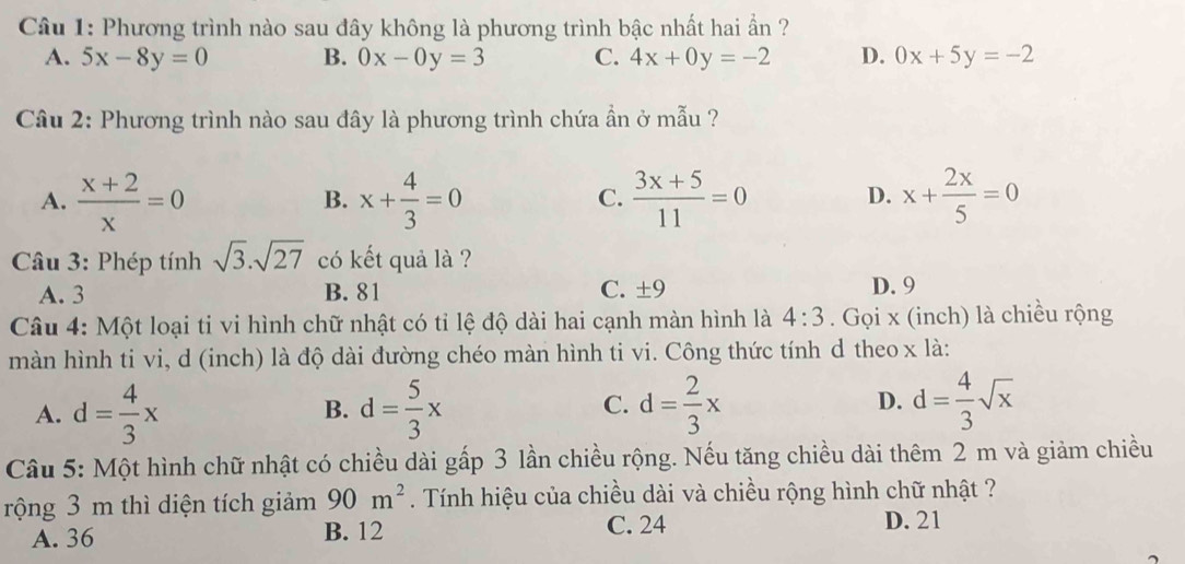 Phương trình nào sau đây không là phương trình bậc nhất hai ần ?
A. 5x-8y=0 B. 0x-0y=3 C. 4x+0y=-2 D. 0x+5y=-2
Câu 2: Phương trình nào sau đây là phương trình chứa ẩn ở mẫu ?
A.  (x+2)/x =0 x+ 4/3 =0  (3x+5)/11 =0 D. x+ 2x/5 =0
B.
C.
Câu 3: Phép tính sqrt(3).sqrt(27) có kết quả là ?
A. 3 B. 81 C. ± 9 D. 9
Câu 4: Một loại ti vi hình chữ nhật có tỉ lệ độ dài hai cạnh màn hình là 4:3. Gọi x (inch) là chiều rộng
màn hình ti vi, d (inch) là độ dài đường chéo màn hình ti vi. Công thức tính d theo x là:
A. d= 4/3 x d= 5/3 x d= 2/3 x D. d= 4/3 sqrt(x)
B.
C.
Câu 5: Một hình chữ nhật có chiều dài gấp 3 lần chiều rộng. Nếu tăng chiều dài thêm 2 m và giảm chiều
rộng 3 m thì diện tích giảm 90m^2. Tính hiệu của chiều dài và chiều rộng hình chữ nhật ?
A. 36 B. 12 C. 24
D. 21