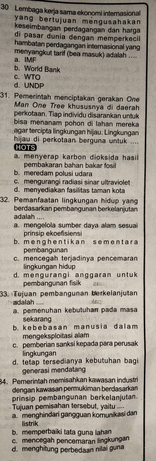 Lembaga kerja sama ekonomi internasional
yang bertujuan mengusahakan 
keseimbangan perdagangan dan harga
di pasar dunia dengan memperkecil
hambatan perdagangan internasional yang
menyangkut tarif (bea masuk) adalah ....
a. IMF
b. World Bank
c. WTO
d. UNDP
31. Pemerintah menciptakan gerakan One
Man One Tree khususnya di daerah
perkotaan. Tiap individu disarankan untuk
bisa menanam pohon di lahan mereka
agar tercipta lingkungan hijau. Lingkungan
hijau di perkotaan berguna untuk ....
HOTS
a. menyerap karbon dioksida hasil
pembakaran bahan bakar fosil
b. meredam polusi udara
c. mengurangi radiasi sinar ultraviolet
d. menyediakan fasilitas taman kota
32. Pemanfaatan lingkungan hidup yang
berdasarkan pembangunan berkelanjutan
adalah ....
a. mengelola sumber daya alam sesuai
prinsip ekoefisiensi
b. m e ngh e n t i k an s em e nt a r a
pembangunan
c. mencegah terjadinya pencemaran
lingkungan hidup
d. mengurangi anggaran unt uk
pembangunan fisik 26U
33. Tujuan pembangunan berkelanjutan
adalah .... λ60
a. pemenuhan kebutuhan pada masa
sekarang
b. k e  b  e b a s a n m an u s i a d a l  a m
mengeksploitasi alam
c. pemberian sanksi kepada para perusak
lingkungan
d. tetap tersedianya kebutuhan bagi
generasi mendatang
34. Pemerintah memisahkan kawasan industri
dengan kawasan permukiman berdasarkan
prinsip pembangunan berkelanjutan.
Tujuan pemisahan tersebut, yaitu ....
a. menghindari gangguan komunikasi dan
listrik
b. memperbaiki tata guna lahan
c. mencegah pencemaran lingkungan
d.menghitung perbedaan nilai guna