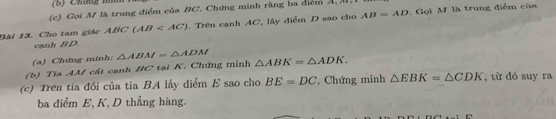 Chứng mìh 
(c) Gọi M là trung điểm của BC. Chứng minh rằng ba điểm Á, M. 
Bài 13. Cho tam giác ABC(AB . Trên cạnh AC, lấy điểm D sao cho AB=AD. Gọi M là trung điểm của 
cạnh BD. 
(a) Chứng minh: △ ABM=△ ADM
(b) Tia AM cắt cạnh BC tại K. Chứng minh △ ABK=△ ADK. 
(c) Trên tia đối của tia BA lấy diểm E sao cho BE=DC Chứng minh △ EBK=△ CDK , từ dó suy ra 
ba điểm E, K, D thẳng hàng.